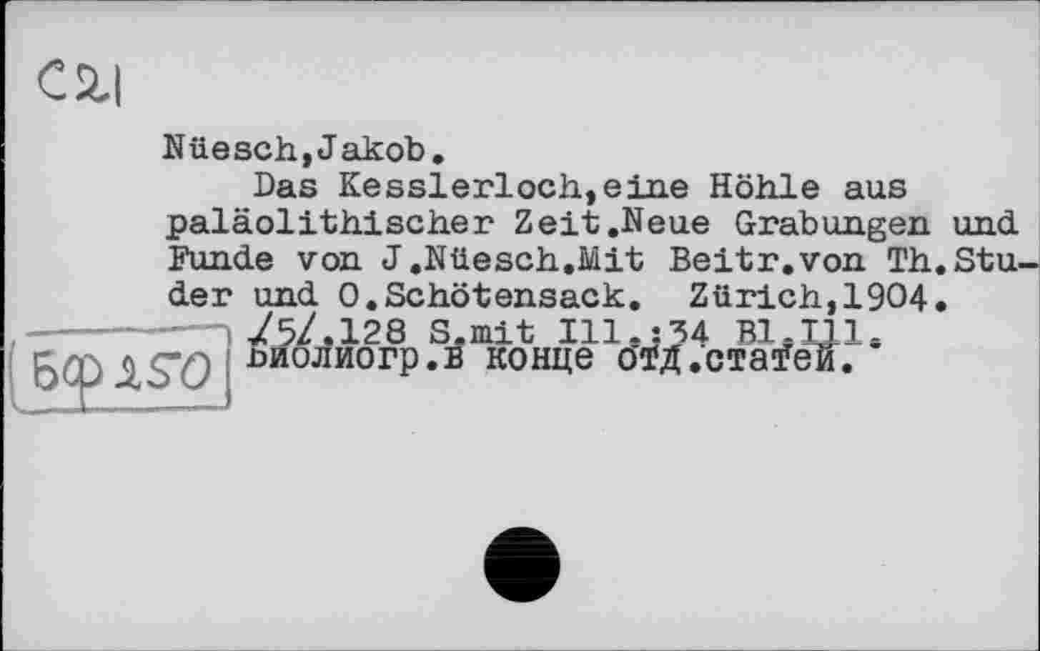 ﻿C2.I
Nüesch,Jakob.
Das Kesslerloch,eine Höhle aus paläolithischer Zeit .Neue Grabungen und. Funde von J.Nüesch.Mit Beitr.von Th.Stu-
der und 0.Schötensack. Zürich,1904. ---------! 75/.128 S.mit Ill.j 34 В1.Ш* 6Ф 6 S"0 0ЙОЛИОГР*Б конце отд.стаїеК.